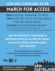 Join ADA Cleveland as we March for Access. Date: Saturday, September 10, 2022. Time: 9:00 AM - Check In & Sign Making, 11:00 AM - Rally & March. Location: Cleveland Public Square (free parking and accessible shuttle service from the Cuyahoga County Board of DD)