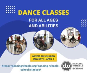 [Image description: Text displays dance classes for all ages and abilities. Winter 2023 Session January 9-April 1 https://dancingwheels.org/dancing-wheels-school/classes/ The background is blue with gray and white mounds of color stacked on top. There are three circles with images of students from the School of Dancing Wheels. Some students are using wheelchairs, and some are standing.]