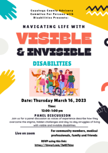 Cuyahoga County Advisory Committee on Persons with Disabilities is proud to present a panel discussion called "Navigating Life with Invisible and Visible Disabilities" on March 16th from 12-1pm on zoom This will be a discussion as voices of experience describe how they overcome the stigma, hidden challenges and day-to-day struggles of living with visible and invisible disabilities.  Register:  Navigating Life with Visible and Invisible Disabilities (constantcontact.com)