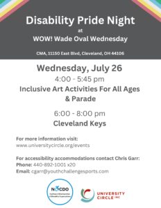 Join NOCDO (formerly ADA Cleveland) on Wednesday, July 26 for Disability Pride Night at Wade Oval Wednesday (WOW)! Wade Oval - 10820 East Boulevard, Cleveland, OH 44106 All ages are invited to participate in accessible art activities from 4:00-5:30 pm, culminating in a parade to the stage for a 6:00 pm performance of Dueling Pianos. Reserve a spot - https://www.eventbrite.com/e/disability-pride-night-at-wow-tickets-668768363177