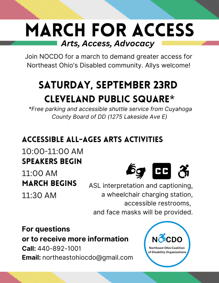 March For Access. Arts, Access, Advocacy. Join NOCDO for a march to demand greater access for Northeast Ohio's Disabled community. Allys welcome! Saturday, September 23rd, Cleveland Public Square. *Free parking and accessible shuttle service from Cuyahoga County Board of DD (1275 Lakeside Ave E.) Accessible All-Ages Arts Activities 10:00-11:00 AM. Speakers Begin 11:00 AM. March Begins 11:30 AM. ASL interpretation and captioning, a wheelchair charging station, accessible restrooms, and face masks will be provided. For questions or to receive more information, Call: 440-892-1001 Email: notheastohiocdo@gmail.com.