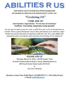 Abilities R Us DISCUSSION GROUP FOR PEOPLE WITH DISABILITIES  SPONSORED BY SERVICES FOR INDEPENDENT LIVING, INC.  Crocheting 101 Guest Speaker: Sagan Becker, “For the love of Crocheting” Facilitator: Trina Roddy, Independent Living Specialist  Do you want to learn a new art, craft, or skill? If so, join us for an introduction to crochet. This is a good therapeutic way to relax and express your creativity. Sagan Becker has almost (15) years of experience with the craft. He is very skilled and passionate about sharing the value and love of crocheting. All are welcome!    Thursday, March 21, 2024, 1:00 PM Eastern Time  At South Euclid-Lyndhurst Branch Library (Meeting Room C)  1876 South Green Road, Euclid, OH 44121  or Join Zoom Meeting  Questions contact Trina Roddy Phone: 216-389-2379 (7.1.1 Ohio Relay Service) or Email: troddy@sil-oh.org 
