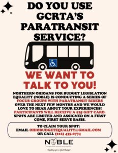 May be an image of text that says 'DO YOU USE GCRTA'S PARATRANSIT SERVICE? WE WANT TO TALK To YOU! NORTHERN OHIOANS FOR BUDGET LEGISLATION EQUALITY (NOBLE) IS CONDUCTING A SERIES OF FOCUS GROUPS WITH PARATRANSIT RIDERS OVER THE NEXT FEW MONTHS AND WE WOULD LOVE TO HEAR ABOUT YOUR EXPERIENCES! PARTICIPANTS WILL RECEIVE $25 GIFT CARD. SPOTS ARE LIMITED AND ASSIGNED ON A FIRST COME, FIRST SER BASIS. TO CLAIM YOUR SPOT: EMAIL OHIOBUDGETEQUALITY@GMAIL.COM OR CALL (216) 435-0774