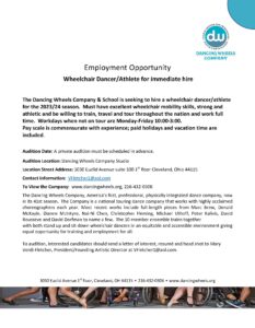 Employment Opportunity Wheelchair Dancer/Athlete for immediate hire The Dancing Wheels Company & School is seeking to hire a wheelchair dancer/athlete for the 2023/24 season. Must have excellent wheelchair mobility skills, strong and athletic and be willing to train, travel and tour throughout the nation and work full time. Workdays when not on tour are Monday-Friday 10:00-3:00. Pay scale is commensurate with experience; paid holidays and vacation time are included. Audition Date: A private audition must be scheduled in advance. Audition Location: Dancing Wheels Company Studio Location Street Address: 3030 Euclid Avenue suite 100 1st floor Cleveland, Ohio 44115 Contact information: VFletcher1@aol.com To View the Company: www.dancingwheels.org, 216-432-0306 The Dancing Wheels Company, America’s first, professional, physically integrated dance company, now in its 41st season. The Company is a national touring dance company that works with highly acclaimed choreographers each year. Most recent works include full-length pieces from Marc Brew, Donald McKayle, Dianne McIntyre, Nai-Ni Chen, Christopher Fleming, Michael Uthoff, Peter Kalivis, David Rousseve and David Dorfman to name a few. The 10-member ensemble trains together with both stand up and sit-down wheelchair dancers in an equitable and accessible environment giving equal opportunity for training and employment for all. To audition, interested candidates should send a letter of interest, resumé and head shot to Mary Verdi-Fletcher, President/Founding Artistic Director at VFletcher1@aol.com. 