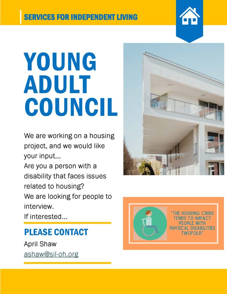 Flyer from Services for Independent Living titled “Young Adult Council.” The flyer explains a housing project seeking input from people with disabilities who face housing issues. It invites individuals to participate in interviews. Contact information is provided: April Shaw, ashaw@sil-oh.org
. The flyer includes an image of a modern apartment building and a graphic of a person in a wheelchair with the text: “The housing crisis tends to impact people with physical disabilities twofold.”