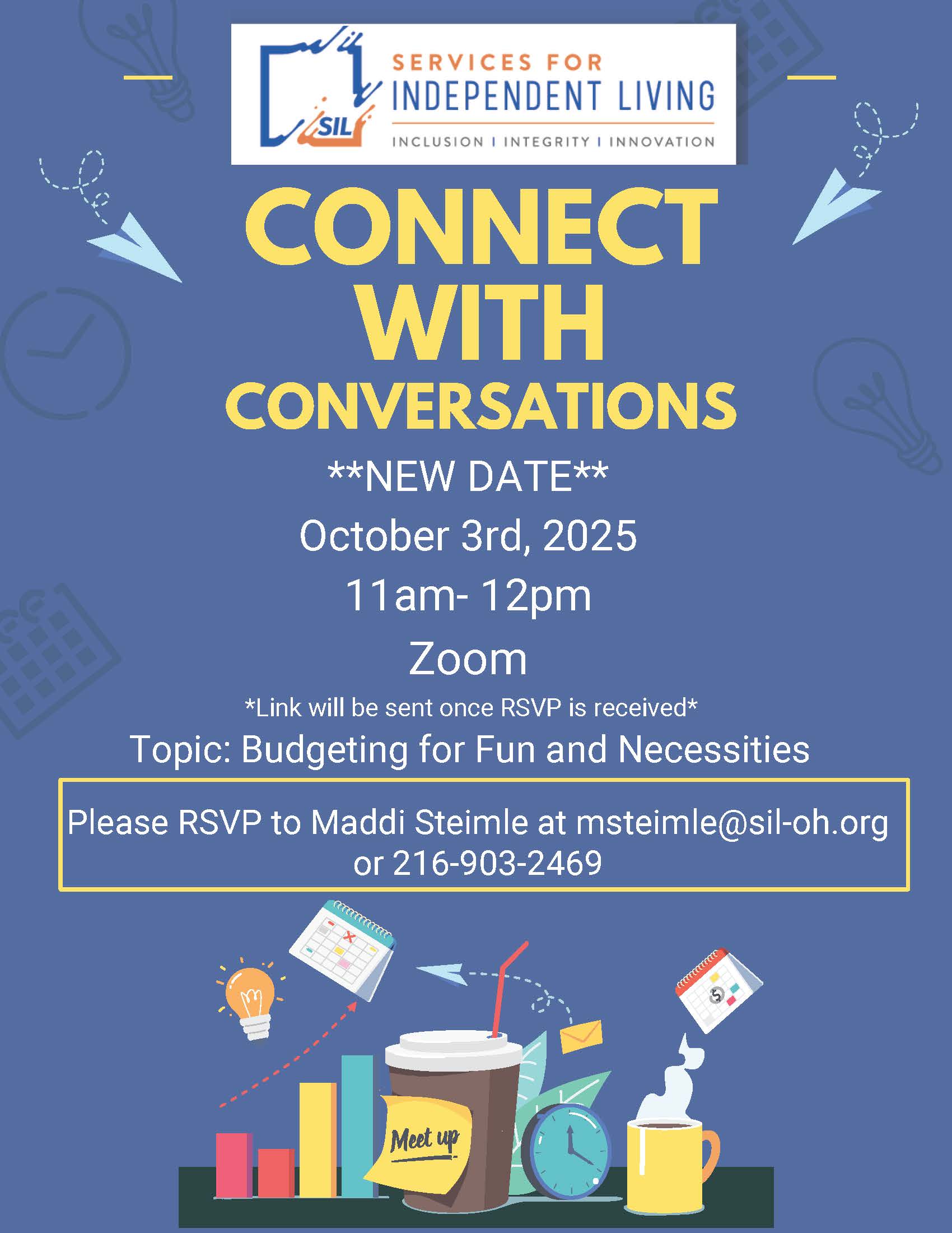 NEW DATE! Join us for another session of Connect with Conversations hosted by Services for Independent Living (SIL)! 🗓️ Date: October 3rd, 2025 🕚 Time: 11:00 AM – 12:00 PM 💻 Location: Zoom (link sent upon RSVP) 💬 Topic: Budgeting for Fun and Necessities Let's talk about managing your money in a way that balances essentials and enjoyment! 📩 RSVP to Maddi Steimle at 📧 msteimle@sil-oh.org 📞 216-903-2469