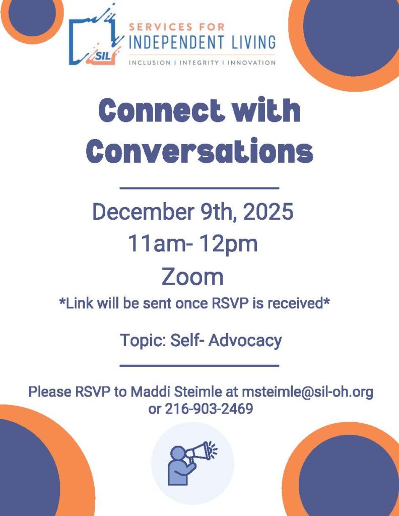 A flyer for Services for Independent Living. At the top is the SIL logo with the tagline “Inclusion | Integrity | Innovation.” Large text in the center reads “Connect with Conversations.” Below it says: “December 9th, 2025, 11am–12pm, Zoom. Link will be sent once RSVP is received. Topic: Self-Advocacy.” At the bottom, it says: “Please RSVP to Maddi Steimle at msteimle@sil-oh.org
 or 216-903-2469.” Decorative orange and navy circle graphics appear in the corners, and an icon of a person speaking through a megaphone is centered near the bottom.