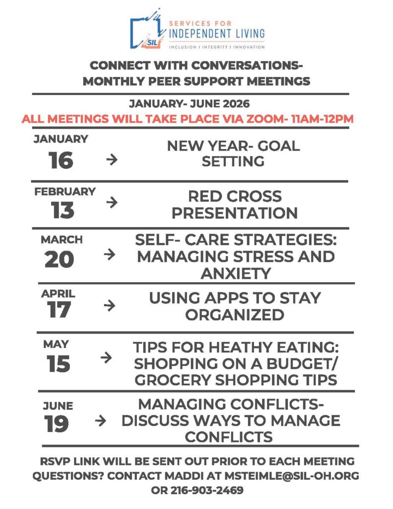 A flyer from Services for Independent Living titled “Connect with Conversations – Monthly Peer Support Meetings.” It lists virtual Zoom meetings held from January to June 2026, all from 11 AM to 12 PM. Topics and dates include: January 16 – New Year goal setting; February 13 – Red Cross presentation; March 20 – Self-care strategies for managing stress and anxiety; April 17 – Using apps to stay organized; May 15 – Tips for healthy eating and grocery budgeting; June 19 – Managing conflicts. Contact information for Maddi (msteimle@sil-oh.org
, 216-903-2469) is provided for questions, and an RSVP link will be sent before each meeting.