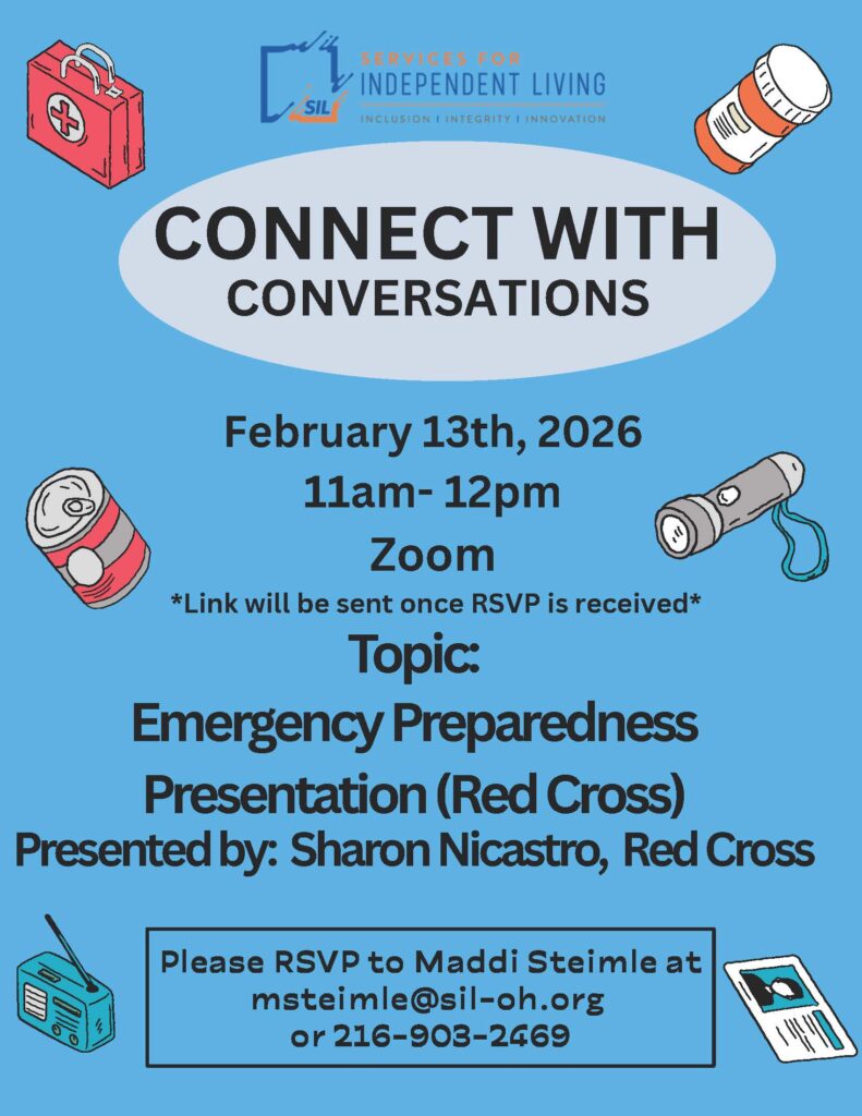 Alt text:
Flyer for “Connect with Conversations,” a virtual peer support program hosted by Services for Independent Living (SIL). Blue background with emergency preparedness-themed icons such as a first aid kit, flashlight, radio, medication bottle, canned food, and newspaper. Text reads: “Connect with Conversations.” Event date is February 13, 2026, from 11:00 a.m. to 12:00 p.m. on Zoom. A note states that the Zoom link will be sent after RSVP is received. Topic is “Emergency Preparedness,” presented by Sharon Nicastro from the Red Cross. RSVP information lists Maddi Steimle with email msteimle@sil-oh.org
 and phone number 216-903-2469. SIL logo appears at the top.