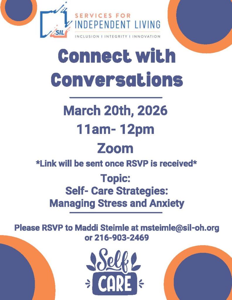 Services for Independent Living (SIL)
Connect with Conversations
📅 March 20th, 2026
⏰ 11:00 AM – 12:00 PM
💻 Zoom
(Link will be sent once RSVP is received)
Topic:
Self-Care Strategies: Managing Stress and Anxiety
To RSVP, contact:
Maddi Steimle
📧 msteimle@sil-oh.org
📞 216-903-2469