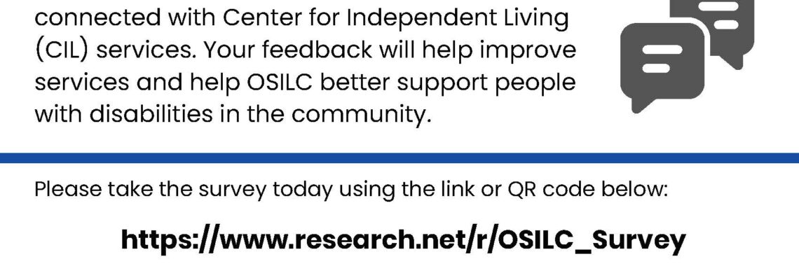 Flyer with a blue and white design that reads “We Want to Hear From You!” The Ohio Statewide Independent Living Council (OSILC) is asking people with disabilities to share their experiences, goals, and challenges to help improve services. It invites people to take a short (about 5-minute) survey at https://www.research.net/r/OSILC_Survey or by scanning a QR code. Responses are anonymous and go to a survey partner. Deadline to participate is May 22, 2026. Contact information is provided for questions: Emily Wolfe-Sherrie, phone 614-947-8899, email ewolfe-sherrie@measurementresourcesco.com . The Ohio SILC logo appears at the bottom.