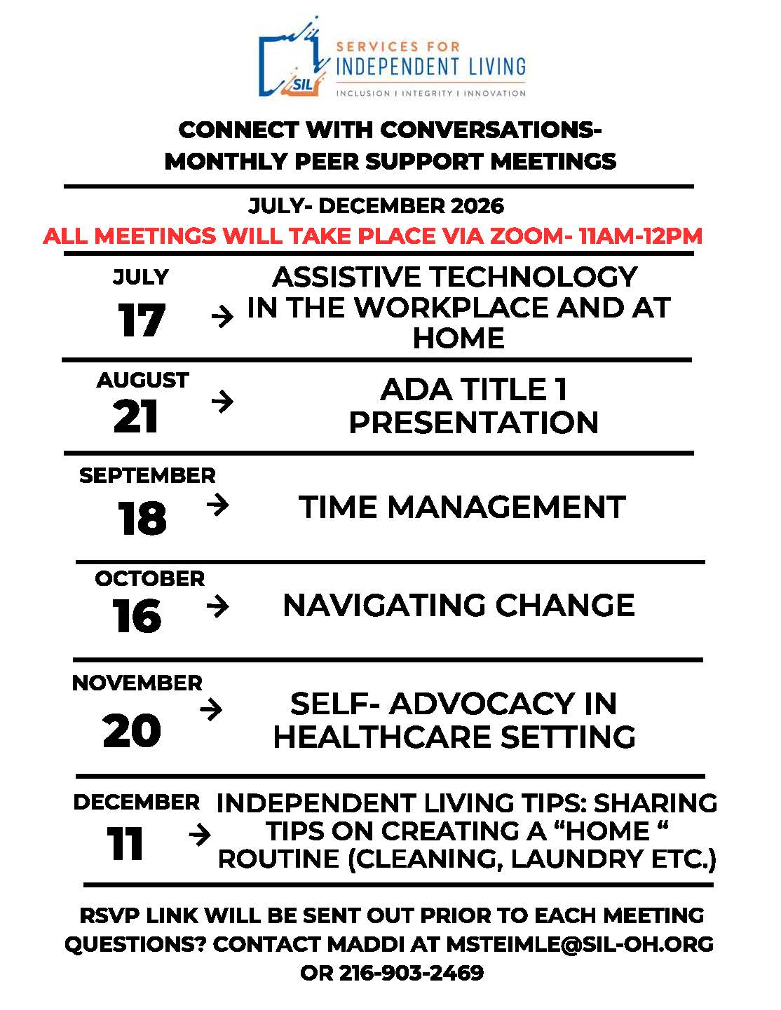 This flyer promotes Connect with Conversations – Monthly Peer Support Meetings hosted by Services for Independent Living. Meeting Details 📍 Location: Via Zoom 🕚 Time: 11:00 AM – 12:00 PM Schedule July 17 – Assistive Technology in the Workplace and at Home August 21 – ADA Title I Presentation September 18 – Time Management October 16 – Navigating Change November 20 – Self-Advocacy in Healthcare Settings December 11 – Independent Living Tips: Creating a Home Routine (Cleaning, Laundry, etc.) Additional Information An RSVP link will be sent before each meeting. Contact: Maddi Email: msteimle@sil-oh.org Phone: 216-903-2469
