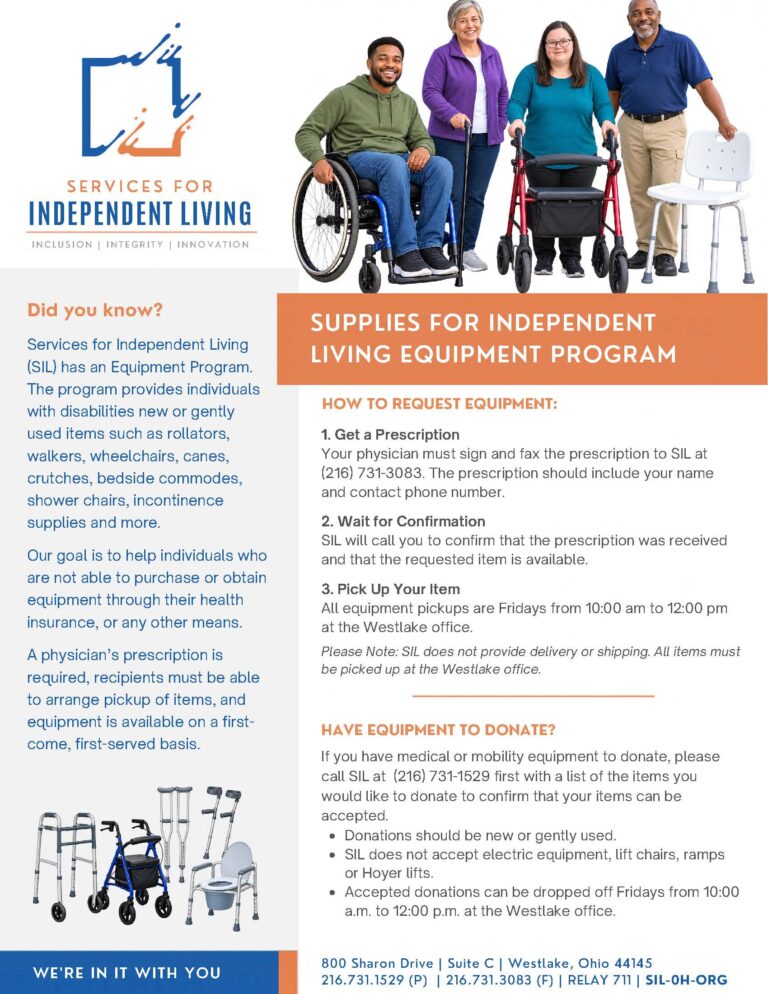 Flyer for Services for Independent Living’s Equipment Program. It explains that people with disabilities can request new or gently used mobility and medical equipment, including rollators, walkers, wheelchairs, canes, crutches, bedside commodes, shower chairs, and incontinence supplies. A prescription is required, and equipment must be picked up at SIL’s Westlake, Ohio, office. The flyer also provides information about donating equipment and lists SIL’s contact information. The top features four adults using mobility equipment, including a wheelchair, rollator, and shower chair.